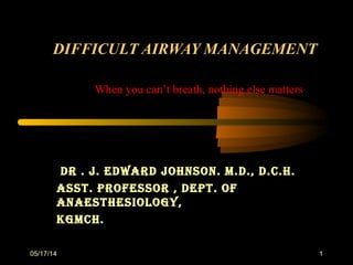 05/17/14 1
DIFFICULT AIRWAY MANAGEMENTDIFFICULT AIRWAY MANAGEMENT
Dr . J. EDwarD Johnson. M.D., D.C.h.Dr . J. EDwarD Johnson. M.D., D.C.h.
asst. ProfEssor , DEPt. ofasst. ProfEssor , DEPt. of
anaEsthEsiology,anaEsthEsiology,
KgMCh.KgMCh.
When you can’t breath, nothing else matters
 