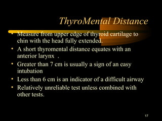 ThyroMental Distance
17
• Measure from upper edge of thyroid cartilage to
chin with the head fully extended.
• A short thyromental distance equates with an
anterior larynx .
• Greater than 7 cm is usually a sign of an easy
intubation
• Less than 6 cm is an indicator of a difficult airway
• Relatively unreliable test unless combined with
other tests.
 