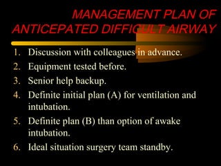 MANAGEMENT PLAN OF
ANTICEPATED DIFFICULT AIRWAY
1. Discussion with colleagues in advance.
2. Equipment tested before.
3. Senior help backup.
4. Definite initial plan (A) for ventilation and
intubation.
5. Definite plan (B) than option of awake
intubation.
6. Ideal situation surgery team standby.
 