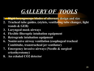 GALLERY OF TOOLS
29
1. Rigid laryngoscope blades of alternate design and size
2. Tracheal tube guides. (stylets, ventilating tube changer, light
wands & GEB)
3. Laryngeal mask airways
4. Flexible fiberoptic intubation equipment
5. Retrograde intubation equipment
6. Noninvasive airway ventilation (esophageal tracheal
Combitube, transtracheal jet ventilator)
7. Emergency invasive airways (Needle & surgical
cricothyrotomy)
8. An exhaled CO2 detector
 