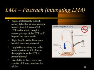 LMA – Fastrach (intubating LMA)
• Rigid, anatomically curved,
airway tube that is wide enough
to accept an 8.0 mm cuffed
ETT and is short enough to
ensure passage of the ETT cuff
beyond the vocal cords
• Rigid handle to facilitate one-
handed insertion, removal
• Epiglottic elevating bar in the
mask aperture which elevates
the epiglottis as the ETT is
passed through
• Available in three sizes, one
size for children, two sizes for
adults 39
 