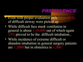 PREVALENCE
• Even with proper evaluation only 15 to 50 %
of difficult airway were picked up
• While difficult face mask ventilation in
general is about 1:10,000 out of which again
15% proved to be the difficult intubation ,
• While incidence of extreme difficult or
abandon intubation in general surgery patients
are 1:2000 but in obstetrics is 1:300
 