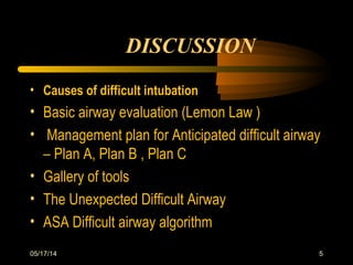 05/17/14 5
• Causes of difficult intubation
• Basic airway evaluation (Lemon Law )
• Management plan for Anticipated difficult airway
– Plan A, Plan B , Plan C
• Gallery of tools
• The Unexpected Difficult Airway
• ASA Difficult airway algorithm
DISCUSSION
 