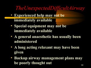 TheUnexpectedDifficultAirway
• Experienced help may not be
immediately available
• Special equipment may not be
immediately available
• A general anaesthetic has usually been
administered
• A long acting relaxant may have been
given
• Backup airway management plans may
be poorly thought out 50
 