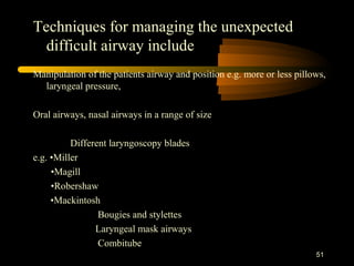 Techniques for managing the unexpected
difficult airway include
Manipulation of the patients airway and position e.g. more or less pillows,
laryngeal pressure,
Oral airways, nasal airways in a range of size
Different laryngoscopy blades
e.g. •Miller
•Magill
•Robershaw
•Mackintosh
Bougies and stylettes
Laryngeal mask airways
Combitube
51
 