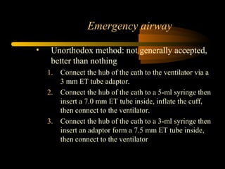 Emergency airway
• Unorthodox method: not generally accepted,
better than nothing
1. Connect the hub of the cath to the ventilator via a
3 mm ET tube adaptor.
2. Connect the hub of the cath to a 5-ml syringe then
insert a 7.0 mm ET tube inside, inflate the cuff,
then connect to the ventilator.
3. Connect the hub of the cath to a 3-ml syringe then
insert an adaptor form a 7.5 mm ET tube inside,
then connect to the ventilator
 
