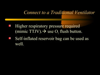 Connect to a Traditional Ventilator
Higher respiratory pressure required
(mimic TTJV). use O2 flush button.
Self-inflated reservoir bag can be used as
well.
 