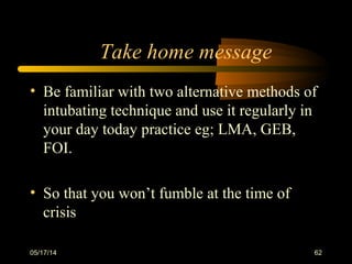 Take home message
• Be familiar with two alternative methods of
intubating technique and use it regularly in
your day today practice eg; LMA, GEB,
FOI.
• So that you won’t fumble at the time of
crisis
05/17/14 62
 