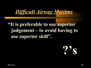 Difficult Airway Maxims
“It is preferable to use superior
judgement – to avoid having to
use superior skill”.
?’s
05/17/14 63
 