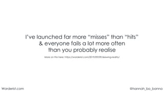 @hannah_bo_banna
Worderist.com
I’ve launched far more “misses” than “hits”
& everyone fails a lot more often
than you probably realise
More on this here: https://worderist.com/2019/09/09/skewing-reality/
 