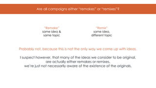 Are all campaigns either “remakes” or “remixes”?
“Remake”
same idea &
same topic
“Remix”
same idea,
different topic
Probably not, because this is not the only way we come up with ideas.
I suspect however, that many of the ideas we consider to be original,
are actually either remakes or remixes,
we’re just not necessarily aware of the existence of the originals.
 