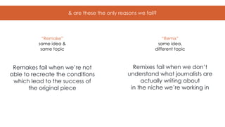 & are these the only reasons we fail?
Remakes fail when we’re not
able to recreate the conditions
which lead to the success of
the original piece
Remixes fail when we don’t
understand what journalists are
actually writing about
in the niche we’re working in
“Remake”
same idea &
same topic
“Remix”
same idea,
different topic
 