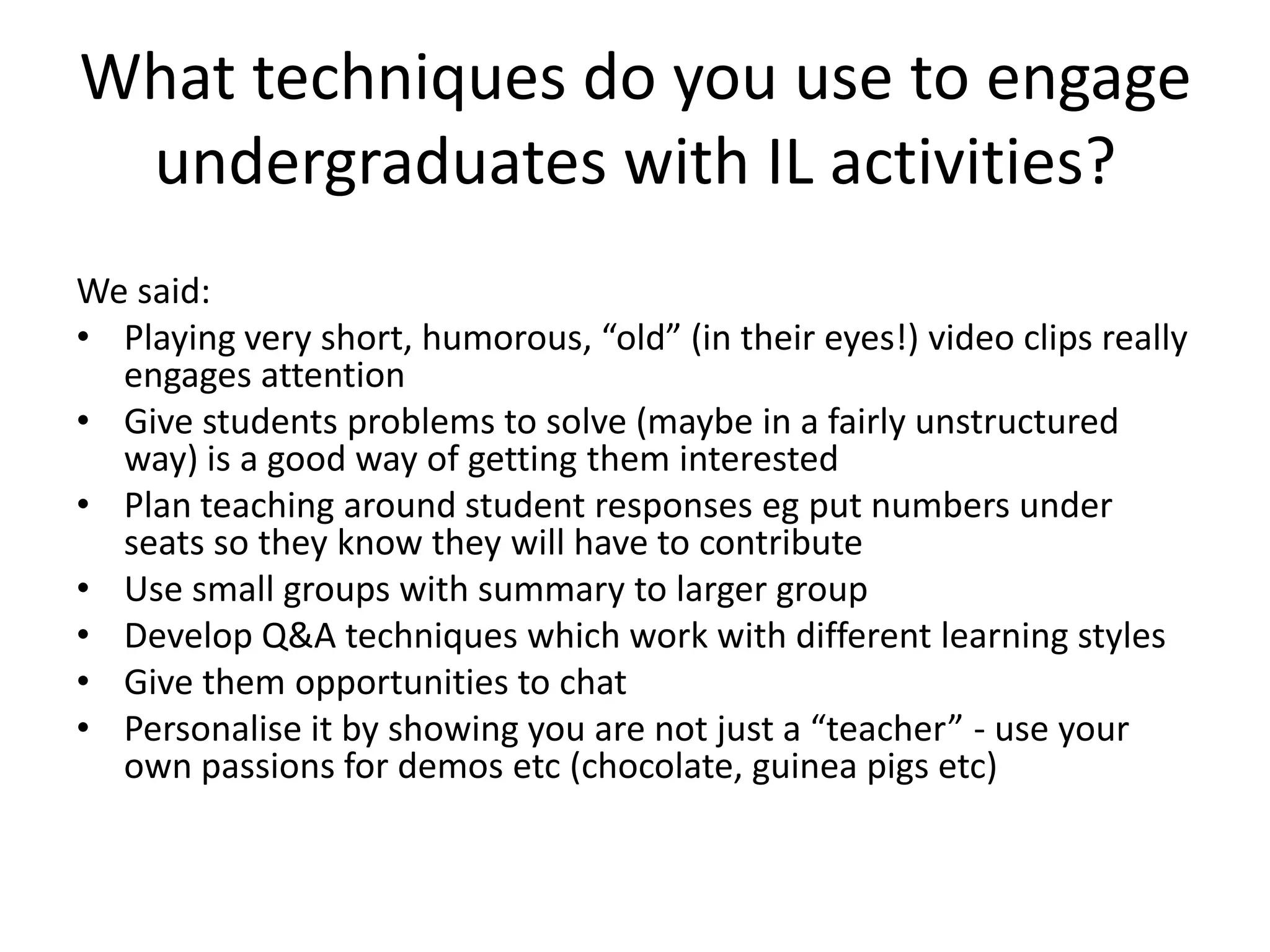 What techniques do you use to engage undergraduates with IL activities? We said:Playing very short, humorous, “old” (in their eyes!) video clips really engages attentionGive students problems to solve (maybe in a fairly unstructured way) is a good way of getting them interestedPlan teaching around student responses eg put numbers under seats so they know they will have to contributeUse small groups with summary to larger groupDevelop Q&A techniques which work with different learning stylesGive them opportunities to chatPersonalise it by showing you are not just a “teacher” - use your own passions for demos etc (chocolate, guinea pigs etc)