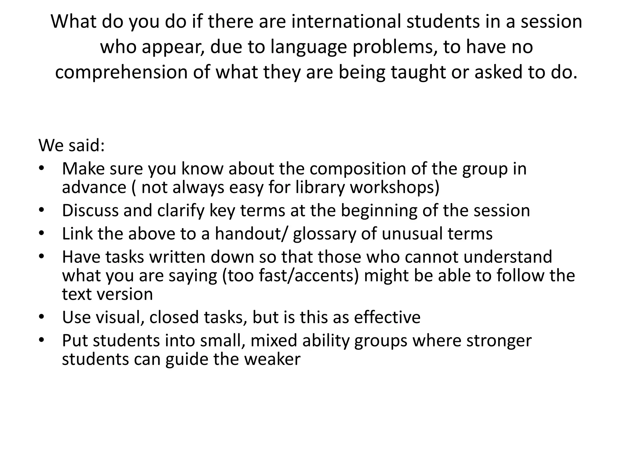 What do you do if there are international students in a session who appear, due to language problems, to have no comprehension of what they are being taught or asked to do. We said:Make sure you know about the composition of the group in advance ( not always easy for library workshops)Discuss and clarify key terms at the beginning of the sessionLink the above to a handout/ glossary of unusual termsHave tasks written down so that those who cannot understand what you are saying (too fast/accents) might be able to follow the text versionUse visual, closed tasks, but is this as effectivePut students into small, mixed ability groups where stronger students can guide the weaker