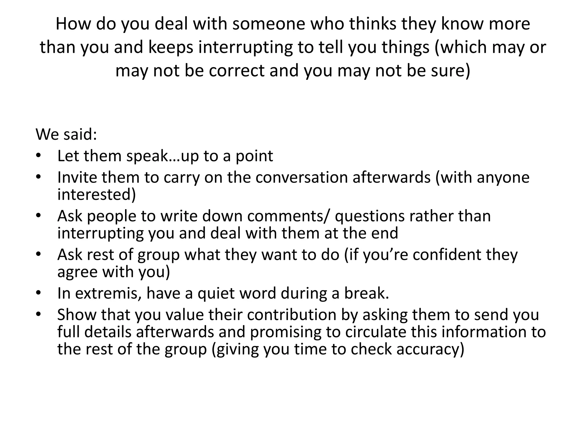 How do you deal with someone who thinks they know more than you and keeps interrupting to tell you things (which may or may not be correct and you may not be sure) We said:Let them speak…up to a pointInvite them to carry on the conversation afterwards (with anyone interested)Ask people to write down comments/ questions rather than interrupting you and deal with them at the endAsk rest of group what they want to do (if you’re confident they agree with you)In extremis, have a quiet word during a break.Show that you value their contribution by asking them to send you full details afterwards and promising to circulate this information to the rest of the group (giving you time to check accuracy)