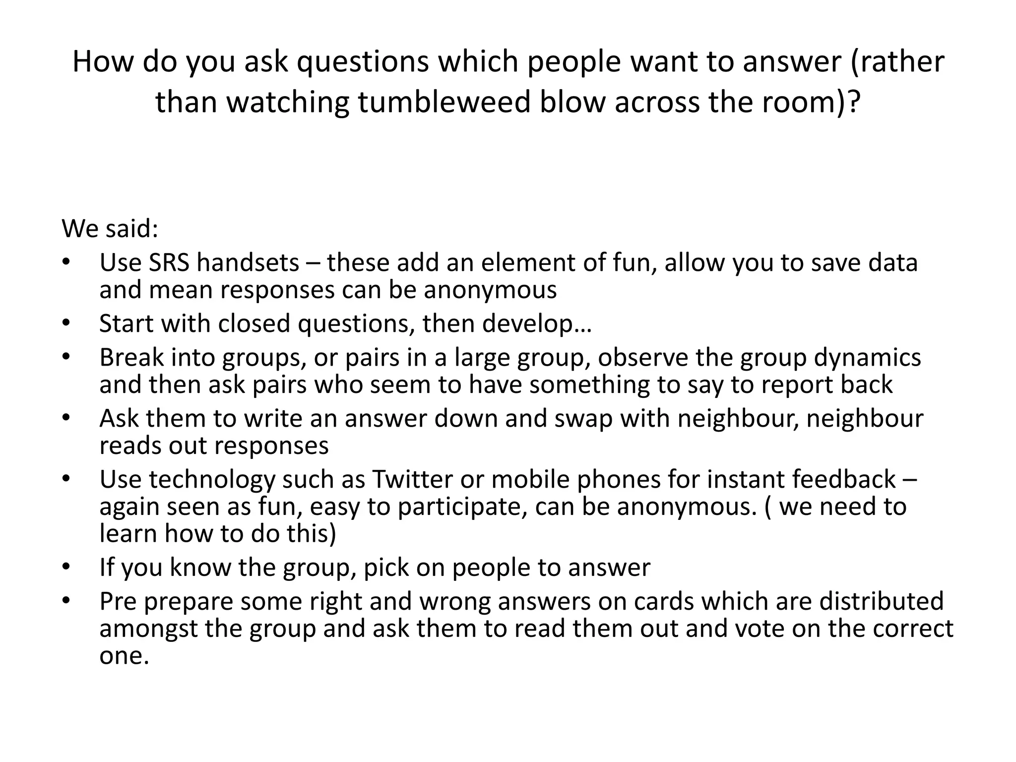 How do you ask questions which people want to answer (rather than watching tumbleweed blow across the room)?We said:Use SRS handsets – these add an element of fun, allow you to save data and mean responses can be anonymousStart with closed questions, then develop…Break into groups, or pairs in a large group, observe the group dynamics and then ask pairs who seem to have something to say to report backAsk them to write an answer down and swap with neighbour, neighbour reads out responsesUse technology such as Twitter or mobile phones for instant feedback – again seen as fun, easy to participate, can be anonymous. ( we need to learn how to do this)If you know the group, pick on people to answerPre prepare some right and wrong answers on cards which are distributed amongst the group and ask them to read them out and vote on the correct one.