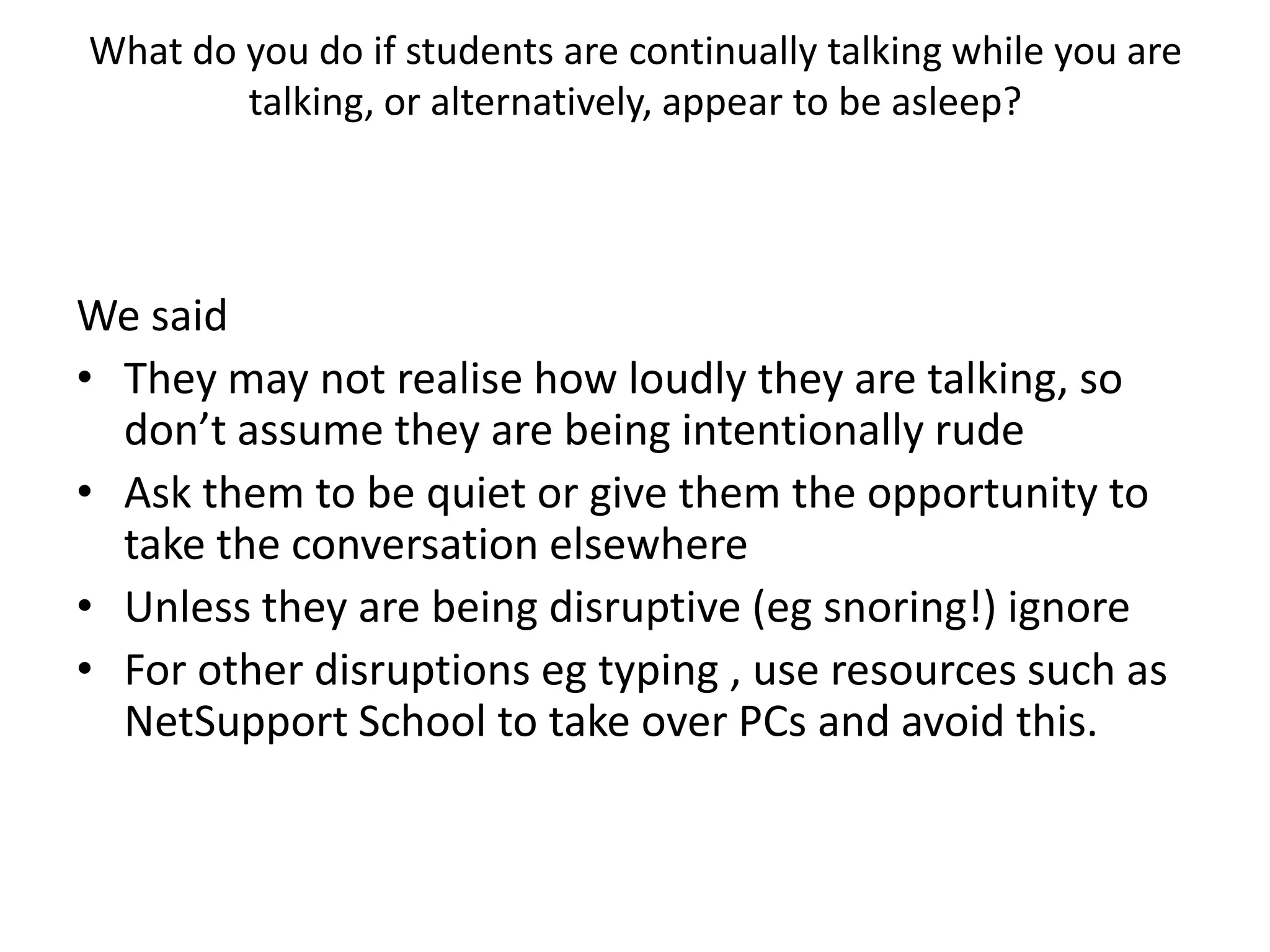 What do you do if students are continually talking while you are talking, or alternatively, appear to be asleep?We saidThey may not realise how loudly they are talking, so don’t assume they are being intentionally rude Ask them to be quiet or give them the opportunity to take the conversation elsewhereUnless they are being disruptive (eg snoring!) ignoreFor other disruptions eg typing , use resources such as NetSupport School to take over PCs and avoid this.