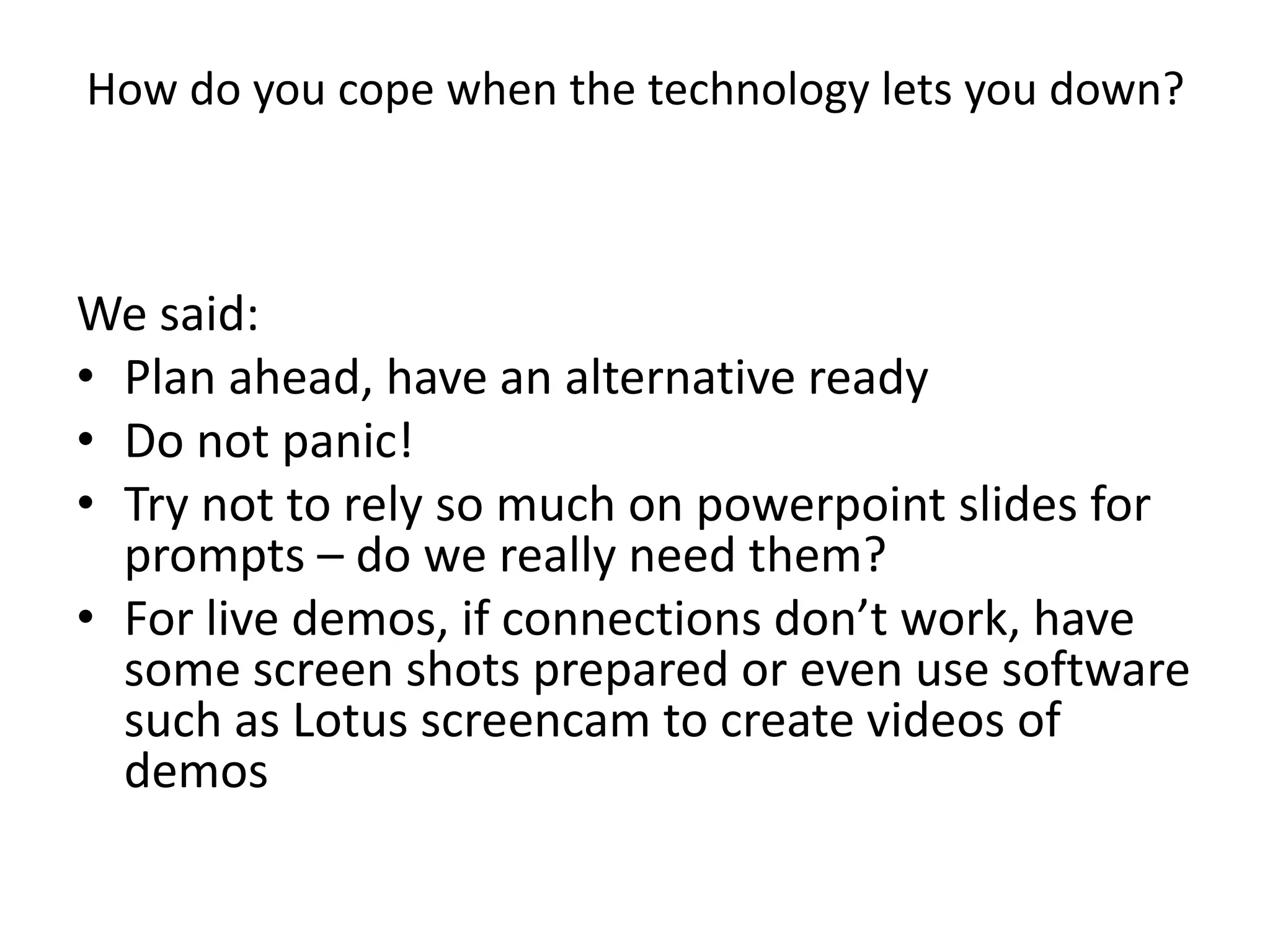 How do you cope when the technology lets you down?We said:Plan ahead, have an alternative readyDo not panic!Try not to rely so much on powerpoint slides for prompts – do we really need them?For live demos, if connections don’t work, have some screen shots prepared or even use software such as Lotus screencam to create videos of demos