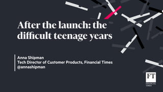 Anna Shipman
Tech Director of Customer Products, Financial Times
@annashipman
After the launch: the
diﬃcult teenage years
 