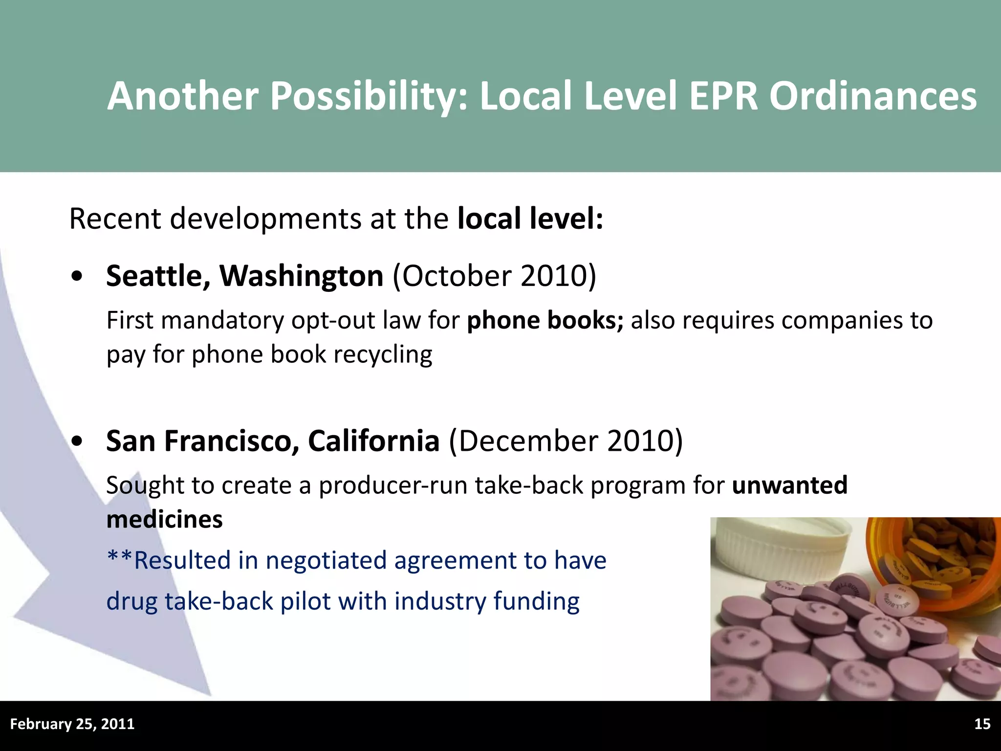 Recent developments at the  local level: Seattle, Washington  (October 2010) First mandatory opt-out law for  phone books;  also requires companies to pay for phone book recycling San Francisco, California  (December 2010) Sought to create a producer-run take-back program for  unwanted medicines **Resulted in negotiated agreement to have  drug take-back pilot with industry funding Another Possibility: Local Level EPR Ordinances February 25, 2011 