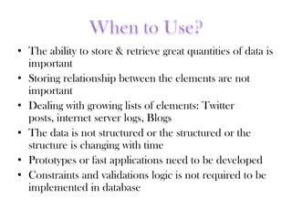 • The ability to store & retrieve great quantities of data is
important
• Storing relationship between the elements are not
important
• Dealing with growing lists of elements: Twitter
posts, internet server logs, Blogs
• The data is not structured or the structured or the
structure is changing with time
• Prototypes or fast applications need to be developed
• Constraints and validations logic is not required to be
implemented in database