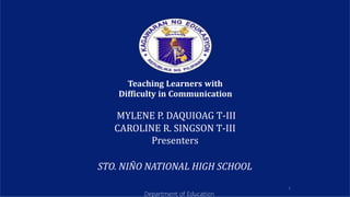 1
Teaching Learners with
Difficulty in Communication
MYLENE P. DAQUIOAG T-III
CAROLINE R. SINGSON T-III
Presenters
STO. NIÑO NATIONAL HIGH SCHOOL
Department of Education
 
