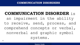 Department of Education
Session Guide
COMMUNICATION DISORDERS
COMMUNICATION DISORDER is
an impairment in the ability
to receive, send, process, and
comprehend concepts or verbal,
nonverbal and graphic symbol
systems.
17
 