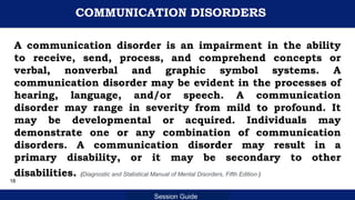 Department of Education
Session Guide
COMMUNICATION DISORDERS
A communication disorder is an impairment in the ability
to receive, send, process, and comprehend concepts or
verbal, nonverbal and graphic symbol systems. A
communication disorder may be evident in the processes of
hearing, language, and/or speech. A communication
disorder may range in severity from mild to profound. It
may be developmental or acquired. Individuals may
demonstrate one or any combination of communication
disorders. A communication disorder may result in a
primary disability, or it may be secondary to other
disabilities. (Diagnostic and Statistical Manual of Mental Disorders, Fifth Edition )
18
 