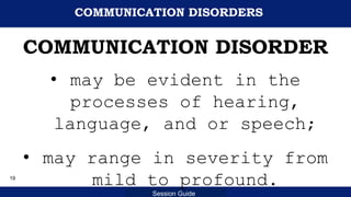 Department of Education
Session Guide
COMMUNICATION DISORDERS
COMMUNICATION DISORDER
• may be evident in the
processes of hearing,
language, and or speech;
• may range in severity from
mild to profound.
19
 