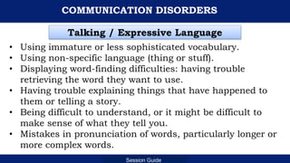 Department of Education
Session Guide
COMMUNICATION DISORDERS
• Using immature or less sophisticated vocabulary.
• Using non-specific language (thing or stuff).
• Displaying word-finding difficulties: having trouble
retrieving the word they want to use.
• Having trouble explaining things that have happened to
them or telling a story.
• Being difficult to understand, or it might be difficult to
make sense of what they tell you.
• Mistakes in pronunciation of words, particularly longer or
more complex words.
Talking / Expressive Language
 