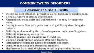 Department of Education
Session Guide
COMMUNICATION DISORDERS
• Displaying poor attention, presenting as not listening or daydreaming.
• Being disruptive or ‘getting into trouble’.
• Alternatively, being quiet and well behaved – so they fly under the
radar.
• Getting into conflicts with peers but having difficulty describing the
incident.
• Difficulty understanding the rules of a game or understanding jokes.
• Difficulty negotiating with peers.
• Difficulty making and maintaining friendships.
• Using an inappropriate language style with teachers.
• Struggling to remember names of teachers and peers.
• Difficulty managing and expressing emotions.
• May become frustrated, displaying verbal or physical outbursts.
Behavior and Social Skills
 