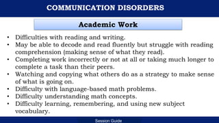 Department of Education
Session Guide
COMMUNICATION DISORDERS
• Difficulties with reading and writing.
• May be able to decode and read fluently but struggle with reading
comprehension (making sense of what they read).
• Completing work incorrectly or not at all or taking much longer to
complete a task than their peers.
• Watching and copying what others do as a strategy to make sense
of what is going on.
• Difficulty with language-based math problems.
• Difficulty understanding math concepts.
• Difficulty learning, remembering, and using new subject
vocabulary.
Academic Work
 