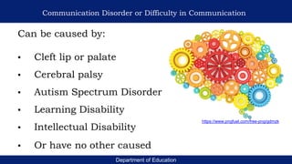 Department of Education
Communication Disorder or Difficulty in Communication
Can be caused by:
▪ Cleft lip or palate
▪ Cerebral palsy
▪ Autism Spectrum Disorder
▪ Learning Disability
▪ Intellectual Disability
▪ Or have no other caused
https://www.pngfuel.com/free-png/gdmzk
 
