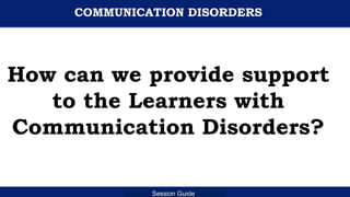 Department of Education
Session Guide
COMMUNICATION DISORDERS
How can we provide support
to the Learners with
Communication Disorders?
 