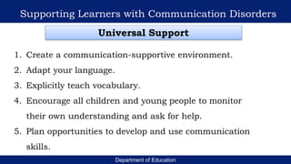 Department of Education
Supporting Learners with Communication Disorders
Universal Support
1. Create a communication-supportive environment.
2. Adapt your language.
3. Explicitly teach vocabulary.
4. Encourage all children and young people to monitor
their own understanding and ask for help.
5. Plan opportunities to develop and use communication
skills.
 