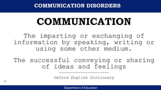 Department of Education
COMMUNICATION
The imparting or exchanging of
information by speaking, writing or
using some other medium.
The successful conveying or sharing
of ideas and feelings
_________________________________
Oxford English Dictionary
COMMUNICATION DISORDERS
4
 