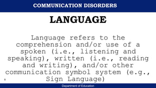Department of Education
LANGUAGE
Language refers to the
comprehension and/or use of a
spoken (i.e., listening and
speaking), written (i.e., reading
and writing), and/or other
communication symbol system (e.g.,
Sign Language)
COMMUNICATION DISORDERS
8
 