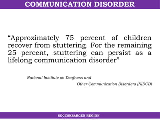 COMMUNICATION DISORDER
SOCCSKSARGEN REGION
“Approximately 75 percent of children
recover from stuttering. For the remaining
25 percent, stuttering can persist as a
lifelong communication disorder”
National Institute on Deafness and
Other Communication Disorders (NIDCD)
 