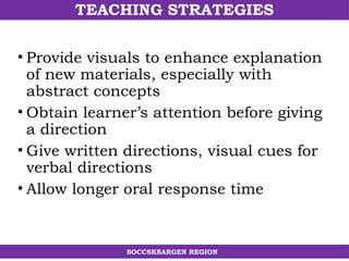 TEACHING STRATEGIES
SOCCSKSARGEN REGION
• Provide visuals to enhance explanation
of new materials, especially with
abstract concepts
• Obtain learner’s attention before giving
a direction
• Give written directions, visual cues for
verbal directions
• Allow longer oral response time
 