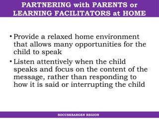 PARTNERING with PARENTS or
LEARNING FACILITATORS at HOME
SOCCSKSARGEN REGION
• Provide a relaxed home environment
that allows many opportunities for the
child to speak
• Listen attentively when the child
speaks and focus on the content of the
message, rather than responding to
how it is said or interrupting the child
 