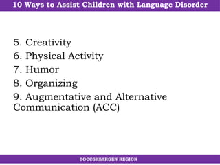 10 Ways to Assist Children with Language Disorder
SOCCSKSARGEN REGION
5. Creativity
6. Physical Activity
7. Humor
8. Organizing
9. Augmentative and Alternative
Communication (ACC)
 