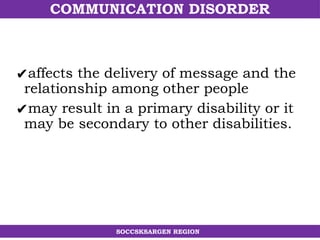 COMMUNICATION DISORDER
SOCCSKSARGEN REGION
✔affects the delivery of message and the
relationship among other people
✔may result in a primary disability or it
may be secondary to other disabilities.
 