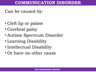 COMMUNICATION DISORDER
SOCCSKSARGEN REGION
• Cleft lip or palate
• Cerebral palsy
• Autism Spectrum Disorder
• Learning Disability
• Intellectual Disability
• Or have no other cause
Can be caused by:
 