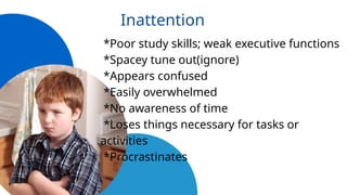 Inattention
*Poor study skills; weak executive functions
*Spacey tune out(ignore)
*Appears confused
*Easily overwhelmed
*No awareness of time
*Loses things necessary for tasks or
activities
*Procrastinates
 