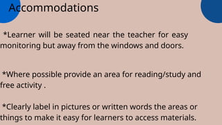 Accommodations
*Learner will be seated near the teacher for easy
monitoring but away from the windows and doors.
*Where possible provide an area for reading/study and
free activity .
*Clearly label in pictures or written words the areas or
things to make it easy for learners to access materials.
 