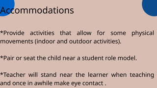 Accommodations
*Provide activities that allow for some physical
movements (indoor and outdoor activities).
*Pair or seat the child near a student role model.
*Teacher will stand near the learner when teaching
and once in awhile make eye contact .
 
