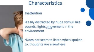Characteristics
Inattention
•Easily distracted by huge stimuli like
sounds, lights, movement in the
environment
•Does not seem to listen when spoken
to, thoughts are elsewhere
Energy
 