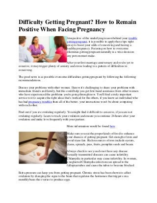 Difficulty Getting Pregnant? How to Remain
Positive When Facing Pregnancy
Irrespective of the underlying reason behind your trouble
getting pregnant, it is possible to apply these tips right
away to boost your odds of conceiving and having a
healthy pregnancy. Focusing on how to overcome
dilemmas getting pregnant naturally is a wise decision
any person must make.
After your first marriage anniversary and you're yet to
conceive, it may trigger plenty of anxiety and stress leading to a pattern of difficulties in
conceiving.
The good news is as possible overcome difficulties getting pregnant by following the following
recommendations.
Discuss your problems with other women. I know it's challenging to share your problems with
immediate friends and family, but this could help you get first hand assistance from other women
who have experienced the problems you're going through now. You'll find a truly important
service to it to acquire the right ideas that's worked for the others, if you know an individual who
has had pregnancy troubles then all of the better; your interactions won't be about competing
with each other.
Find out if you are ovulating regularly. You might find it difficult to conceive, if you are not
ovulating regularly. Learn to track your ovulation and ensure you continue 24-hours after your
ovulation and make love frequently with your partner.
More information would be found here
Make sure you eat the proper kinds of food to enhance
your chances of getting pregnant. Get enough of iron and
avoid trans fats. Rich resources of iron include oysters,
clams, spinach, peas, fruits, pumpkin seeds and beans.
Always check to see you do not have any disease.
Sexually transmitted diseases can cause infertility.
Chlamydia in particular may cause infertility. In women,
a neglected Chlamydia infection can spread to the
fallopian tubes and cause the tubes to become blocked.
Extra pressure can keep you from getting pregnant. Chronic stress has been shown to affect
ovulation by changing the signs to the brain that regulates the hormones that triggers on a
monthly basis the ovaries to produce eggs.
 
