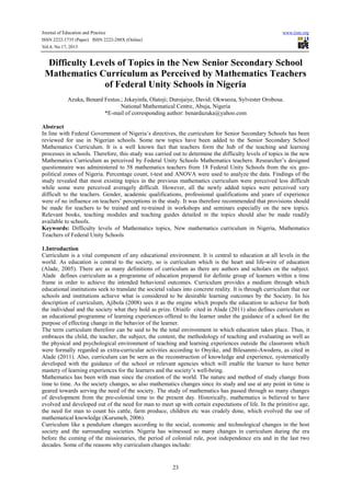Journal of Education and Practice www.iiste.org
ISSN 2222-1735 (Paper) ISSN 2222-288X (Online)
Vol.4, No.17, 2013
23
Difficulty Levels of Topics in the New Senior Secondary School
Mathematics Curriculum as Perceived by Mathematics Teachers
of Federal Unity Schools in Nigeria
Azuka, Benard Festus.; Jekayinfa, Olatoji; Durojaiye, David; Okwuoza, Sylvester Orobosa.
National Mathematical Centre, Abuja, Nigeria
*E-mail of corresponding author: benardazuka@yahoo.com
Abstract
In line with Federal Government of Nigeria’s directives, the curriculum for Senior Secondary Schools has been
reviewed for use in Nigerian schools. Some new topics have been added to the Senior Secondary School
Mathematics Curriculum. It is a well known fact that teachers form the hub of the teaching and learning
processes in schools. Therefore, this study was carried out to determine the difficulty levels of topics in the new
Mathematics Curriculum as perceived by Federal Unity Schools Mathematics teachers. Researcher’s designed
questionnaire was administered to 58 mathematics teachers from 18 Federal Unity Schools from the six geo-
political zones of Nigeria. Percentage count, t-test and ANOVA were used to analyze the data. Findings of the
study revealed that most existing topics in the previous mathematics curriculum were perceived less difficult
while some were perceived averagely difficult. However, all the newly added topics were perceived very
difficult to the teachers. Gender, academic qualifications, professional qualifications and years of experience
were of no influence on teachers’ perceptions in the study. It was therefore recommended that provisions should
be made for teachers to be trained and re-trained in workshops and seminars especially on the new topics.
Relevant books, teaching modules and teaching guides detailed in the topics should also be made readily
available to schools.
Keywords: Difficulty levels of Mathematics topics, New mathematics curriculum in Nigeria, Mathematics
Teachers of Federal Unity Schools
1.Introduction
Curriculum is a vital component of any educational environment. It is central to education at all levels in the
world. As education is central to the society, so is curriculum which is the heart and life-wire of education
(Alade, 2005). There are as many definitions of curriculum as there are authors and scholars on the subject.
Alade defines curriculum as a programme of education prepared for definite group of learners within a time
frame in order to achieve the intended behavioral outcomes. Curriculum provides a medium through which
educational institutions seek to translate the societal values into concrete reality. It is through curriculum that our
schools and institutions achieve what is considered to be desirable learning outcomes by the Society. In his
description of curriculum, Ajibola (2008) sees it as the engine which propels the education to achieve for both
the individual and the society what they hold as prize. Oriaifo cited in Alade (2011) also defines curriculum as
an educational programme of learning experiences offered to the learner under the guidance of a school for the
purpose of effecting change in the behavior of the learner.
The term curriculum therefore can be said to be the total environment in which education takes place. Thus, it
embraces the child, the teacher, the subject, the content, the methodology of teaching and evaluating as well as
the physical and psychological environment of teaching and learning experiences outside the classroom which
were formally regarded as extra-curricular activities according to Onyike, and Bilesanmi-Awoderu, as cited in
Alade (2011). Also, curriculum can be seen as the reconstruction of knowledge and experience, systematically
developed with the guidance of the school or relevant agencies which will enable the learner to have better
mastery of learning experiences for the learners and the society’s well-being.
Mathematics has been with man since the creation of the world. The nature and method of study change from
time to time. As the society changes, so also mathematics changes since its study and use at any point in time is
geared towards serving the need of the society. The study of mathematics has passed through so many changes
of development from the pre-colonial time to the present day. Historically, mathematics is believed to have
evolved and developed out of the need for man to meet up with certain expectations of life. In the primitive age,
the need for man to count his cattle, farm produce, children etc was crudely done, which evolved the use of
mathematical knowledge (Kurumeh, 2006).
Curriculum like a pendulum changes according to the social, economic and technological changes in the host
society and the surrounding societies. Nigeria has witnessed so many changes in curriculum during the era
before the coming of the missionaries, the period of colonial rule, post independence era and in the last two
decades. Some of the reasons why curriculum changes include:
 