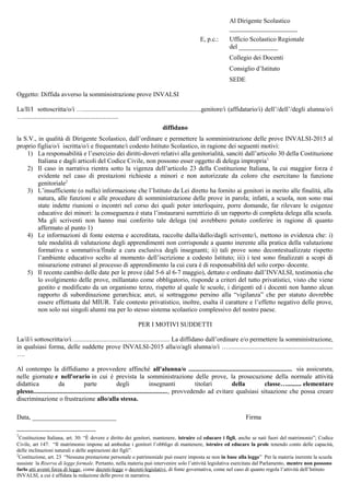 Al Dirigente Scolastico
_____________________
E, p.c.: Ufficio Scolastico Regionale
del ____________
Collegio dei Docenti
Consiglio d’Istituto
SEDE
Oggetto: Diffida avverso la somministrazione prove INVALSI
La/Il/I sottoscritta/o/i ….........................................................................genitore/i (affidatario/i) dell’/dell’/degli alunna/o/i
…...........................................................
diffidano
la S.V., in qualità di Dirigente Scolastico, dall’ordinare e permettere la somministrazione delle prove INVALSI-2015 al
proprio figlia/o/i iscritta/o/i e frequentate/i codesto Istituto Scolastico, in ragione dei seguenti motivi:
1) La responsabilità e l’esercizio dei diritti-doveri relativi alla genitorialità, sanciti dall’articolo 30 della Costituzione
Italiana e dagli articoli del Codice Civile, non possono esser oggetto di delega impropria1
2) Il caso in narrativa rientra sotto la vigenza dell’articolo 23 della Costituzione Italiana, la cui maggior forza è
evidente nel caso di prestazioni richieste a minori e non autorizzate da coloro che esercitano la funzione
genitoriale2
3) L’insufficiente (o nulla) informazione che l’Istituto da Lei diretto ha fornito ai genitori in merito alle finalità, alla
natura, alle funzioni e alle procedure di somministrazione delle prove in parola; infatti, a scuola, non sono mai
state indette riunioni o incontri nel corso dei quali poter interloquire, porre domande, far rilevare le esigenze
educative dei minori: la conseguenza è stata l’instaurarsi surrettizio di un rapporto di completa delega alla scuola.
Ma gli scriventi non hanno mai conferito tale delega (né avrebbero potuto conferire in ragione di quanto
affermato al punto 1)
4) Le informazioni di fonte esterna e accreditata, raccolte dalla/dallo/dagli scrivente/i, mettono in evidenza che: i)
tale modalità di valutazione degli apprendimenti non corrisponde a quanto inerente alla pratica della valutazione
formativa e sommativa/finale a cura esclusiva degli insegnanti; ii) tali prove sono decontestualizzate rispetto
l’ambiente educativo scelto al momento dell’iscrizione a codesto Istituto; iii) i test sono finalizzati a scopi di
misurazione estranei al processo di apprendimento la cui cura è di responsabilità del solo corpo–docente.
5) Il recente cambio delle date per le prove (dal 5-6 al 6-7 maggio), dettato e ordinato dall’INVALSI, testimonia che
lo svolgimento delle prove, millantato come obbligatorio, risponde a criteri del tutto privatistici, visto che viene
gestito e modificato da un organismo terzo, rispetto al quale le scuole, i dirigenti ed i docenti non hanno alcun
rapporto di subordinazione gerarchica; anzi, si sottraggono persino alla “vigilanza” che per statuto dovrebbe
essere effettuata dal MIUR. Tale contesto privatistico, inoltre, esalta il carattere e l’effetto negativo delle prove,
non solo sui singoli alunni ma per lo stesso sistema scolastico complessivo del nostro paese.
PER I MOTIVI SUDDETTI
La/il/i sottoscritta/o/i…......................................................... La diffidano dall’ordinare e/o permettere la somministrazione,
in qualsiasi forma, delle suddette prove INVALSI-2015 alla/o/agli alunna/o/i ….................................................................
….
Al contempo la diffidiamo a provvedere affinché all'alunna/o ........................................................ sia assicurata, nelle
giornate e nell'orario in cui è prevista la somministrazione delle prove, la prosecuzione della normale attività didattica da
parte degli insegnanti titolari della classe…......... elementare plesso...................................................................................,
provvedendo ad evitare qualsiasi situazione che possa creare discriminazione o frustrazione allo/alla stessa.
Data, __________________________ Firma
1
Costituzione Italiana, art. 30: “È dovere e diritto dei genitori, mantenere, istruire ed educare i figli, anche se nati fuori del matrimonio”; Codice
Civile, art 147: “Il matrimonio impone ad ambedue i genitori l’obbligo di mantenere, istruire ed educare la prole tenendo conto delle capacità,
delle inclinazioni naturali e delle aspirazioni dei figli”.
2
Costituzione, art. 23 “Nessuna prestazione personale o patrimoniale può essere imposta se non in base alla legge” Per la materia inerente la scuola
sussiste la Riserva di legge formale. Pertanto, nella materia può intervenire solo l’attività legislativa esercitata dal Parlamento, mentre non possono
farlo atti aventi forza di legge, come decreti-legge o decreti-legislativi, di fonte governativa, come nel caso di quanto regola l’attività dell’Istituto
INVALSI, a cui è affidata la redazione delle prove in narrativa.
 